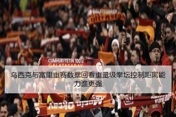 乌西克与富里重赛数据回看重量级拳坛控制距离能力谁更强