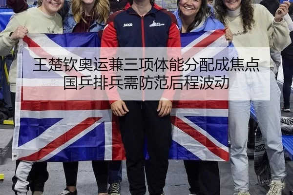 王楚钦奥运兼三项体能分配成焦点 国乒排兵需防范后程波动